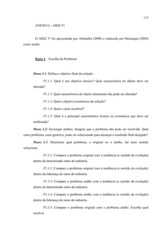113
ANEXO G - ARIZ-71
O ARIZ 71 foi apresentado por Altshuller (2000) e traduzido por Demarque (2005)
como sendo:
Parte 1 – Escolha do Problema
Passo 1.1: Defina o objetivo final da solução.
P1.1.1: Qual é seu objetivo técnico? Qual característica do objeto deve ser
alterada?
P1.1.2: Qual característica do objeto claramente não pode ser alterada?
P1.1.3: Qual o objetivo econômico da solução?
P1.1.4: Qual o custo aceitável?
P1.1.5: Qual é a principal característica técnica ou econômica que deve ser
melhorada?
Passo 1.2: Investigar atalhos. Imagine que o problema não pode ser resolvido. Qual
outro problema, mais genérico, pode ser solucionado para alcançar o resultado final desejado?
Passo 1.3: Determine qual problema, o original ou o atalho, faz mais sentido
solucionar.
P1.3.1: Compare o problema original com a tendência (o sentido da evolução)
dentro de determinado ramo da indústria.
P1.3.2: Compare o problema original com a tendência (o sentido da evolução)
dentro da liderança do ramo da indústria.
P1.3.3: Compare o problema atalho com a tendência (o sentido da evolução)
dentro de determinado ramo da indústria.
P1.3.4: Compare o problema atalho com a tendência (o sentido da evolução)
dentro da liderança do ramo da indústria.
P1.3.5: Compare o problema original com o problema atalho. Escolha qual
resolver.
 