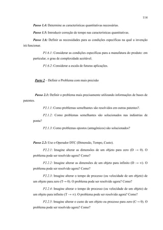 114
Passo 1.4: Determine as características quantitativas necessárias.
Passo 1.5: Introduzir correção de tempo nas características quantitativas.
Passo 1.6: Definir as necessidades para as condições específicas na qual a invenção
irá funcionar.
P1.6.1: Considerar as condições específicas para a manufatura do produto: em
particular, o grau de complexidade aceitável.
P1.6.2: Considerar a escala de futuras aplicações.
Parte 2 – Definir o Problema com mais precisão
Passo 2.1: Definir o problema mais precisamente utilizando informações de bases de
patentes.
P2.1.1: Como problemas semelhantes são resolvidos em outras patentes?.
P2.1.2: Como problemas semelhantes são solucionados nas indústrias de
ponta?
P2.1.3: Como problemas opostos (antagônicos) são solucionados?
Passo 2.2: Use o Operador DTC (Dimensão, Tempo, Custo).
P2.2.1: Imagine alterar as dimensões de um objeto para zero (D → 0). O
problema pode ser resolvido agora? Como?
P2.2.2: Imagine alterar as dimensões de um objeto para infinito (D → ∞). O
problema pode ser resolvido agora? Como?
P2.2.3: Imagine alterar o tempo de processo (ou velocidade de um objeto) de
um objeto para zero (T→ 0). O problema pode ser resolvido agora? Como?
P2.2.4: Imagine alterar o tempo de processo (ou velocidade de um objeto) de
um objeto para infinito (T → ∞). O problema pode ser resolvido agora? Como?
P2.2.5: Imagine alterar o custo de um objeto ou processo para zero (C→ 0). O
problema pode ser resolvido agora? Como?
 