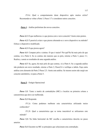117
P3.8c: Qual o comportamento deste dispositivo após muitos ciclos?
Recomenda-se voltar a Parte 3, Passo 3.7 e considerar outros conceitos.
Parte 4 – Análise preliminar dos novos conceitos.
Passo 4.1: O que melhorou e o que piorou com o novo conceito? Anote estes pontos.
Passo 4.2: É possível evitar o que piorou alterando-se o novo dispositivo ou método?
Esboce o dispositivo modificado.
Passo 4.3: O que piorou agora?
Passo 4.4: Compare prós e contras. O que é maior? Por quê?Se há mais prós do que
contras, vá a Parte 6. Se os contras são maiores que os prós, retorne a Parte 3, passo 3.1.
Realize, e anote os resultados de uma segunda análise.
Passo 4.5: Se, agora, há mais prós do que contras, vá a Parte 6. Se a segunda análise
não produziu um novo resultado, retorne a Parte 2, Passo2.4 e verifique a tabela. Faça outra
análise com elemento da Parte 2 Passo 2.5. Anote esta análise. Se mesmo assim não surgir um
conceito satisfatório, vá para a Parte 5.
Parte 5 – Estágio Operacional
Passo 5.1: Tome a matriz de contradições (MC) e localize na primeira coluna a
característica que deve ser melhorada.
Passo 5.2: Responda:
P5.2a: Como podemos melhorar esta característica utilizando meios
conhecidos?
P5.2b: Qual a característica que se torna inaceitável se utilizarmos este
método?
Passo 5.3: Na linha horizontal da MC escolha a característica descrita no passo
anterior.
Passo 5.4: Encontre na MC os princípios que solucionam esta contradição.
 