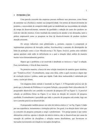 1
1 INTRODUÇÃO
Uma parcela crescente das empresas procura melhorar seus processos, como forma
de aumentar sua eficiência e manter sua competitividade. Em termos de desenvolvimento de
produtos, a necessidade de competitividade pode ser desdobrada nas necessidades de redução
do tempo de desenvolvimento, aumento da qualidade e redução do custo dos produtos no
ciclo de vida dos mesmos. Como resultado das tentativas de atender a tais demandas, tanto a
prática empresarial como as pesquisas na área de desenvolvimento de produto recebem
atenção crescente.
Os setores industriais mais globalizados e, portanto, expostos à competição já
implementam processos de inovação, análise, benchmarking e aumento do desempenho da
linha de produção como o Lean Manufacturing e Six Sigma Analysis, porém estes métodos
apenas apontam onde estão às deficiências os e qual a situação ideal, ambos de maneira
muitas vezes demasiadamente genérica.
Depois que o problema a ser resolvido é detalhado se inicia-se a “caça” à solução.
Essa, normalmente, é feita de duas maneiras.
Na primeira maneira, a busca de uma solução transcorre de maneira quase aleatória,
por “Tentativa-e-Erro”. Eventualmente, surge uma ideia, sobre a qual executa-se algum tipo
de avaliação teórica e prática, ainda que rápida. Cada ideia malsucedida é substituída por
outra, e assim por diante.
Um diagrama deste método é mostrado na Figura 1. O Pesquisador precisa sair do
ponto que é chamado de Problema e ir ao ponto Solução, cuja posição final é desconhecida. O
pesquisador desenvolve um caminho ou conceito de pesquisa (CP na Figura 1). A possível
solução ao problema (Setas na Figura 1) se inicia na direção do conceito de pesquisa
escolhido. Eventualmente é percebido que todo o conceito de pesquisa está errado, logo um
novo caminho precisa ser desenvolvido.
O pesquisador também possui um vetor de inércia criativa (v’ na Fig. Figura 1) dado
por sua experiência, treinamentos e instruções prévias. Em geral, é na direção deste vetor que
os conceitos de pesquisa começam a surgir e predominam. Um perigo perene é que outras
alternativas criativas, opostas à direção da inércia criativa, não se desenvolvam por causa da
sensação de conforto de disciplinas e soluções menos desafiadoras, que favorecem as
inovações incrementais em relação às inovações disruptivas.
 