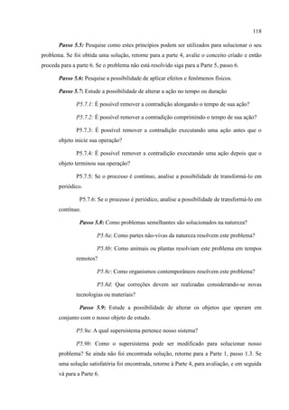 118
Passo 5.5: Pesquise como estes princípios podem ser utilizados para solucionar o seu
problema. Se foi obtida uma solução, retorne para a parte 4, avalie o conceito criado e então
proceda para a parte 6. Se o problema não está resolvido siga para a Parte 5, passo 6.
Passo 5.6: Pesquise a possibilidade de aplicar efeitos e fenômenos físicos.
Passo 5.7: Estude a possibilidade de alterar a ação no tempo ou duração
P5.7.1: É possível remover a contradição alongando o tempo de sua ação?
P5.7.2: É possível remover a contradição comprimindo o tempo de sua ação?
P5.7.3: É possível remover a contradição executando uma ação antes que o
objeto inicie sua operação?
P5.7.4: É possível remover a contradição executando uma ação depois que o
objeto terminou sua operação?
P5.7.5: Se o processo é contínuo, analise a possibilidade de transformá-lo em
periódico.
P5.7.6: Se o processo é periódico, analise a possibilidade de transformá-lo em
contínuo.
Passo 5.8: Como problemas semelhantes são solucionados na natureza?
P5.8a: Como partes não-vivas da natureza resolvem este problema?
P5.8b: Como animais ou plantas resolviam este problema em tempos
remotos?
P5.8c: Como organismos contemporâneos resolvem este problema?
P5.8d: Que correções devem ser realizadas considerando-se novas
tecnologias ou materiais?
Passo 5.9: Estude a possibilidade de alterar os objetos que operam em
conjunto com o nosso objeto de estudo.
P5.9a: A qual supersistema pertence nosso sistema?
P5.9b: Como o supersistema pode ser modificado para solucionar nosso
problema? Se ainda não foi encontrada solução, retorne para a Parte 1, passo 1.3. Se
uma solução satisfatória foi encontrada, retorne à Parte 4, para avaliação, e em seguida
vá para a Parte 6.
 