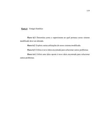 119
Parte 6 – Estágio Sintético
Passo 6.1: Determine como o supersistema ao qual pertence nosso sistema
modificado deve ser alterado.
Passo 6.2: Explore outras utilizações do nosso sistema modificado.
Passo 6.3: Utiliza à nova ideia encontrada para solucionar outros problemas.
Passo 6.4: Utiliza uma ideia oposta à nova ideia encontrada para solucionar
outros problemas.
 