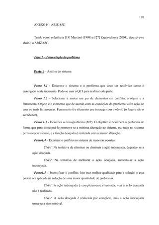 120
ANEXO H - ARIZ-85C
Tendo como referência [18] Marconi (1999) e [27] Zagorodnova (2004), descreve-se
abaixo o ARIZ-85C.
Fase 1 – Formulação do problema
Parte 1 – Análise do sistema
Passo 1.1 - Descreva o sistema e o problema que deve ser resolvido como é
enxergado neste momento. Pode-se usar o QCI para realizar esta parte.
Passo 1.2 – Selecionar e anotar um par de elementos em conflito, o objeto e a
ferramenta. Objeto é o elemento que de acordo com as condições do problema sofre ação de
uma ou mais ferramentas. Ferramenta é o elemento que interage com o objeto (o fogo e não o
acendedor).
Passo 1.3 - Descreva o mini-problema (MP). O objetivo é descrever o problema de
forma que para solucioná-lo promova-se a mínima alteração ao sistema, ou, tudo no sistema
permanece o mesmo, e a função desejada é realizada com a menor alteração.
Passo1.4 – Exprimir o conflito no sistema de maneiras opostas:
CNF1: Na tentativa de eliminar ou diminuir a ação indesejada, degrada- se a
ação desejada.
CNF2: Na tentativa de melhorar a ação desejada, aumenta-se a ação
indesejada.
Passo1.5 – Intensificar o conflito. Isto traz melhor qualidade para a solução e esta
poderá ser aplicada na solução de uma maior quantidade de problemas.
CNF1: A ação indesejada é completamente eliminada, mas a ação desejada
não é realizada.
CNF2: A ação desejada é realizada por completo, mas a ação indesejada
torna-se a pior possível.
 