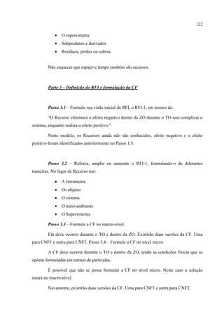 122
 O supersistema
 Subprodutos e derivados
 Resíduos, perdas ou sobras.
Não esquecer que espaço e tempo também são recursos.
Parte 3 – Definição do RFI e formulação da CF
Passo 3.1 – Formule sua visão inicial de RFI, o RFI-1, em termos de:
“O Recurso eliminará o efeito negativo dentro da ZO durante o TO sem complicar o
sistema, enquanto realiza o efeito positivo."
Neste modelo, os Recursos ainda não são conhecidos, efeito negativo e o efeito
positivo foram identificados anteriormente no Passo 1.5.
Passo 3.2 – Reforce, amplie ou aumente o RFI-1, formulando-o de diferentes
maneiras. No lugar de Recurso use:
 A ferramenta
 Os objetos
 O sistema
 O meio-ambiente
 O Supersistema
Passo 3.3 – Formule a CF no macro-nível.
Ela deve ocorrer durante o TO e dentro da ZO. Existirão duas versões da CF. Uma
para CNF1 e outra para CNF2. Passo 3.4 – Formule a CF no nível micro.
A CF deve ocorrer durante o TO e dentro da ZO, tendo as condições físicas que se
opõem formuladas em termos de partículas.
É possível que não se possa formular a CF no nível micro. Neste caso a solução
estará no macro-nível.
Novamente, existirão duas versões da CF. Uma para CNF1 e outra para CNF2.
 