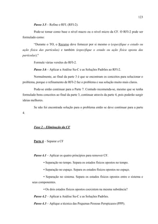 123
Passo 3.5 – Refine o RFI. (RFI-2).
Pode-se tomar como base o nível macro ou o nível micro da CF. O RFI-2 pode ser
formulado como:
“Durante o TO, o Recurso deve fornecer por si mesmo o (especifique o estado ou
ação física das partículas) e também (especifique o estado ou ação física oposta das
partículas)."
Formule várias versões do RFI-2.
Passo 3.6 – Aplicar a Análise Su-C e as Soluções Padrões ao RFI-2.
Normalmente, ao final da parte 3 é que se encontram os conceitos para solucionar o
problema, porque o refinamento de RFI-2 faz o problema e sua solução muito mais claros.
Pode-se então continuar para a Parte 7. Contudo recomenda-se, mesmo que se tenha
formulado bons conceitos ao final da parte 3, continuar através da parte 4, pois poderão surgir
ideias melhores.
Se não foi encontrada solução para o problema então se deve continuar para a parte
4.
Fase 2 – Eliminação da CF
Parte 4 – Separar a CF
Passo 4.1 – Aplicar os quatro princípios para remover CF.
• Separação no tempo. Separa os estados físicos opostos no tempo.
• Separação no espaço. Separa os estados físicos opostos no espaço.
• Separação no sistema. Separa os estados físicos opostos entre o sistema e
seus componentes.
• Os dois estados físicos opostos coexistem na mesma substância?
Passo 4.2 – Aplicar a Análise Su-C e as Soluções Padrões.
Passo 4.3 – Aplique a técnica das Pequenas Pessoas Perspicazes (PPP).
 