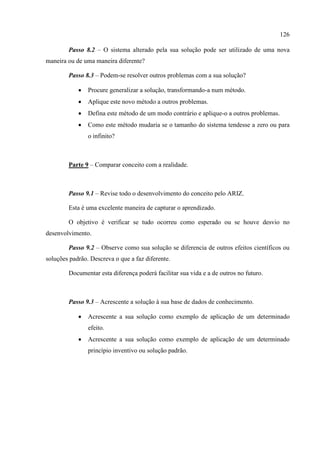 126
Passo 8.2 – O sistema alterado pela sua solução pode ser utilizado de uma nova
maneira ou de uma maneira diferente?
Passo 8.3 – Podem-se resolver outros problemas com a sua solução?
 Procure generalizar a solução, transformando-a num método.
 Aplique este novo método a outros problemas.
 Defina este método de um modo contrário e aplique-o a outros problemas.
 Como este método mudaria se o tamanho do sistema tendesse a zero ou para
o infinito?
Parte 9 – Comparar conceito com a realidade.
Passo 9.1 – Revise todo o desenvolvimento do conceito pelo ARIZ.
Esta é uma excelente maneira de capturar o aprendizado.
O objetivo é verificar se tudo ocorreu como esperado ou se houve desvio no
desenvolvimento.
Passo 9.2 – Observe como sua solução se diferencia de outros efeitos científicos ou
soluções padrão. Descreva o que a faz diferente.
Documentar esta diferença poderá facilitar sua vida e a de outros no futuro.
Passo 9.3 – Acrescente a solução à sua base de dados de conhecimento.
 Acrescente a sua solução como exemplo de aplicação de um determinado
efeito.
 Acrescente a sua solução como exemplo de aplicação de um determinado
princípio inventivo ou solução padrão.
 