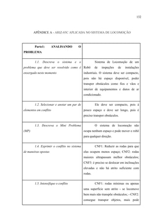 132
APÊNDICE A - ARIZ-85C APLICADA NO SISTEMA DE LOCOMOÇÃO
Parte1: ANALISANDO O
PROBLEMA
1.1. Descreva o sistema e o
problema que deve ser resolvido como é
enxergado neste momento
Sistema de Locomoção de um
Robô de inspeções de instalações
industriais. O sistema deve ser compacto,
pois não há espaço disponível, poder
transpor obstáculos como fios e vãos e
interior de equipamentos e dutos de ar
condicionado.
1.2. Selecionar e anotar um par de
elementos em conflito
Ele deve ser compacto, pois á
pouco espaço e deve ser longo, pois é
preciso transpor obstáculos.
1.3. Descreva o Mini Problema
(MP)
O sistema de locomoção não
ocupa nenhum espaço e pode mover o robô
para qualquer direção.
1.4. Exprimir o conflito no sistema
de maneiras opostas
CNF1: Reduzir as rodas para que
elas ocupem menos espaço; CNF2: rodas
maiores ultrapassam melhor obstáculos;
CNF3: é preciso se deslocar em inclinações
elevadas e não há atrito suficiente com
rodas.
1.5. Intensifique o conflito CNF1: rodas mínimas ou apenas
uma superfície sem atrito - se locomove
bem mais não transpõe obstáculos; - CNF2:
consegue transpor objetos, mais pode
 