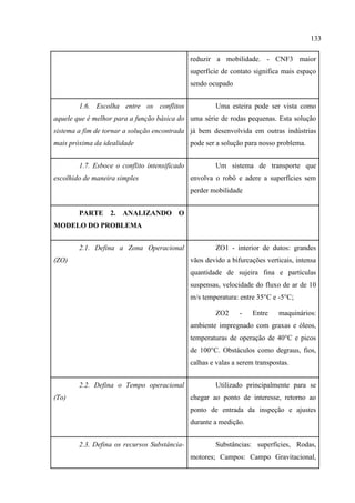 133
reduzir a mobilidade. - CNF3 maior
superfície de contato significa mais espaço
sendo ocupado
1.6. Escolha entre os conflitos
aquele que é melhor para a função básica do
sistema a fim de tornar a solução encontrada
mais próxima da idealidade
Uma esteira pode ser vista como
uma série de rodas pequenas. Esta solução
já bem desenvolvida em outras indústrias
pode ser a solução para nosso problema.
1.7. Esboce o conflito intensificado
escolhido de maneira simples
Um sistema de transporte que
envolva o robô e adere a superfícies sem
perder mobilidade
PARTE 2. ANALIZANDO O
MODELO DO PROBLEMA
2.1. Defina a Zona Operacional
(ZO)
ZO1 - interior de dutos: grandes
vãos devido a bifurcações verticais, intensa
quantidade de sujeira fina e partículas
suspensas, velocidade do fluxo de ar de 10
m/s temperatura: entre 35°C e -5°C;
ZO2 - Entre maquinários:
ambiente impregnado com graxas e óleos,
temperaturas de operação de 40°C e picos
de 100°C. Obstáculos como degraus, fios,
calhas e valas a serem transpostas.
2.2. Defina o Tempo operacional
(To)
Utilizado principalmente para se
chegar ao ponto de interesse, retorno ao
ponto de entrada da inspeção e ajustes
durante a medição.
2.3. Defina os recursos Substância- Substâncias: superfícies, Rodas,
motores; Campos: Campo Gravitacional,
 