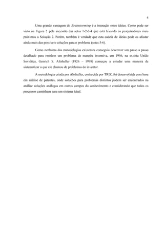 4
Uma grande vantagem do Brainstorming é a interação entre ideias. Como pode ser
visto na Figura 2 pela sucessão das setas 1-2-3-4 que está levando os pesquisadores mais
próximos a Solução 2. Porém, também é verdade que esta cadeia de ideias pode os afastar
ainda mais das possíveis soluções para o problema (setas 5-6).
Como nenhuma das metodologias existentes conseguia descrever um passo a passo
detalhado para resolver um problema de maneira inventiva, em 1946, na extinta União
Soviética, Genrich S. Altshuller (1926 – 1998) começou a estudar uma maneira de
sistematizar o que ele chamou de problemas do inventor.
A metodologia criada por Altshuller, conhecida por TRIZ, foi desenvolvida com base
em análise de patentes, onde soluções para problemas distintos podem ser encontrados na
análise soluções análogas em outros campos do conhecimento e considerando que todos os
processos caminham para um sistema ideal.
 
