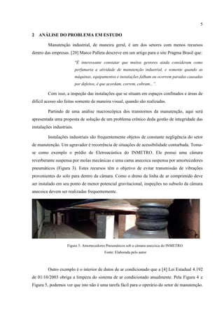 5
2 ANÁLISE DO PROBLEMA EM ESTUDO
Manutenção industrial, de maneira geral, é um dos setores com menos recursos
dentro das empresas. [20] Marco Palleta descreve em um artigo para o site Pragma Brasil que:
"É interessante constatar que muitos gestores ainda consideram como
perfumaria a atividade de manutenção industrial, e somente quando as
máquinas, equipamentos e instalações falham ou ocorrem paradas causadas
por defeitos, é que acordam, correm, cobram...”.
Com isso, a inspeção das instalações que se situam em espaços confinados e áreas de
difícil acesso são feitas somente de maneira visual, quando são realizadas.
Partindo de uma análise macroscópica dos transtornos da manutenção, aqui será
apresentada uma proposta de solução de um problema crônico deda gestão de integridade das
instalações industriais.
Instalações industriais são frequentemente objetos de constante negligência do setor
de manutenção. Um agravador é recorrência de situações de acessibilidade conturbada. Toma-
se como exemplo o prédio de Eletroacústica do INMETRO. Ele possui uma câmara
reverberante suspensa por molas mecânicas e uma cama anecoica suspensa por amortecedores
pneumáticos (Figura 3). Estes recursos têm o objetivo de evitar transmissão de vibrações
provenientes do solo para dentro da câmara. Como o dreno da linha de ar comprimido deve
ser instalado em seu ponto de menor potencial gravitacional, inspeções no subsolo da câmara
anecoica devem ser realizadas frequentemente.
Figura 3: Amortecedores Pneumáticos sob a câmara anecoica do INMETRO.
Fonte: Elaborada pelo autor
Outro exemplo é o interior de dutos de ar condicionado que a [4] Lei Estadual 4.192
de 01/10/2003 obriga a limpeza do sistema de ar condicionado anualmente. Pela Figura 4 e
Figura 5, podemos ver que isto não é uma tarefa fácil para o operário do setor de manutenção.
 