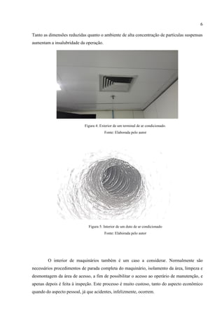 6
Tanto as dimensões reduzidas quanto o ambiente de alta concentração de partículas suspensas
aumentam a insalubridade da operação.
Figura 4: Exterior de um terminal de ar condicionado.
Fonte: Elaborada pelo autor
Figura 5: Interior de um duto de ar condicionado
Fonte: Elaborada pelo autor
O interior de maquinários também é um caso a considerar. Normalmente são
necessários procedimentos de parada completa do maquinário, isolamento da área, limpeza e
desmontagem da área de acesso, a fim de possibilitar o acesso ao operário de manutenção, e
apenas depois é feita à inspeção. Este processo é muito custoso, tanto do aspecto econômico
quando do aspecto pessoal, já que acidentes, infelizmente, ocorrem.
 