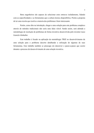 7
Bons engenheiros são capazes de solucionar estes entraves isoladamente, lidando
com as especificidades e as ferramentas que a cultura técnica disponibiliza. Porém a proposta
de ter uma receita que resolva a maioria dos problemas é bem interessante.
Porém, como dito na introdução, chegar a uma solução para este problema complexo
através de métodos tradicionais não seria uma ideia viável. Sendo assim, será adotada a
metodologia de resolução de problemas de forma inventiva desenvolvida pelo inventor russo
Genrich Altshuller.
Este trabalho é focado na aplicação da metodologia TRIZ no desenvolvimento de
uma solução para o problema descrito detalhando a utilização de algumas de suas
ferramentas. Este trabalho também se preocupa em descrever o passo-a-passo que ocorre
durante o processo de desenvolvimento de uma solução inventiva.
 