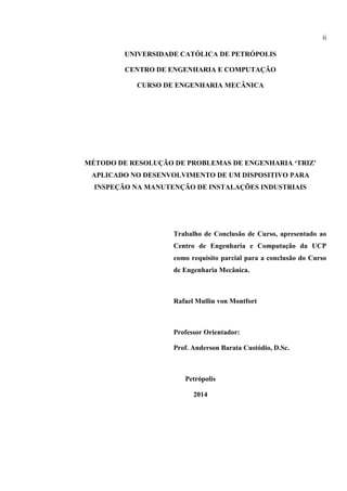ii
UNIVERSIDADE CATÓLICA DE PETRÓPOLIS
CENTRO DE ENGENHARIA E COMPUTAÇÃO
CURSO DE ENGENHARIA MECÂNICA
MÉTODO DE RESOLUÇÃO DE PROBLEMAS DE ENGENHARIA ‘TRIZ’
APLICADO NO DESENVOLVIMENTO DE UM DISPOSITIVO PARA
INSPEÇÃO NA MANUTENÇÃO DE INSTALAÇÕES INDUSTRIAIS
Trabalho de Conclusão de Curso, apresentado ao
Centro de Engenharia e Computação da UCP
como requisito parcial para a conclusão do Curso
de Engenharia Mecânica.
Rafael Mullin von Montfort
Professor Orientador:
Prof. Anderson Barata Custódio, D.Sc.
Petrópolis
2014
 