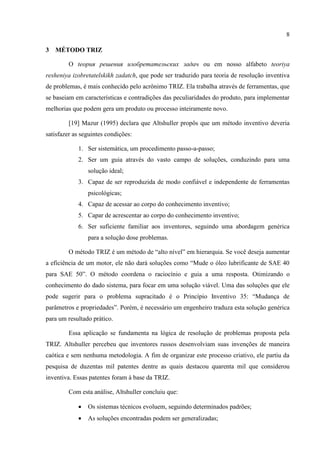 8
3 MÉTODO TRIZ
O tеория решения изобретательских задач ou em nosso alfabeto teoriya
resheniya izobretatelskikh zadatch, que pode ser traduzido para teoria de resolução inventiva
de problemas, é mais conhecido pelo acrônimo TRIZ. Ela trabalha através de ferramentas, que
se baseiam em características e contradições das peculiaridades do produto, para implementar
melhorias que podem gera um produto ou processo inteiramente novo.
[19] Mazur (1995) declara que Altshuller propôs que um método inventivo deveria
satisfazer as seguintes condições:
1. Ser sistemática, um procedimento passo-a-passo;
2. Ser um guia através do vasto campo de soluções, conduzindo para uma
solução ideal;
3. Capaz de ser reproduzida de modo confiável e independente de ferramentas
psicológicas;
4. Capaz de acessar ao corpo do conhecimento inventivo;
5. Capar de acrescentar ao corpo do conhecimento inventivo;
6. Ser suficiente familiar aos inventores, seguindo uma abordagem genérica
para a solução dose problemas.
O método TRIZ é um método de “alto nível” em hierarquia. Se você deseja aumentar
a eficiência de um motor, ele não dará soluções como “Mude o óleo lubrificante de SAE 40
para SAE 50”. O método coordena o raciocínio e guia a uma resposta. Otimizando o
conhecimento do dado sistema, para focar em uma solução viável. Uma das soluções que ele
pode sugerir para o problema supracitado é o Princípio Inventivo 35: “Mudança de
parâmetros e propriedades”. Porém, é necessário um engenheiro traduza esta solução genérica
para um resultado prático.
Essa aplicação se fundamenta na lógica de resolução de problemas proposta pela
TRIZ. Altshuller percebeu que inventores russos desenvolviam suas invenções de maneira
caótica e sem nenhuma metodologia. A fim de organizar este processo criativo, ele partiu da
pesquisa de duzentas mil patentes dentre as quais destacou quarenta mil que considerou
inventiva. Essas patentes foram à base da TRIZ.
Com esta análise, Altshuller concluiu que:
 Os sistemas técnicos evoluem, seguindo determinados padrões;
 As soluções encontradas podem ser generalizadas;
 