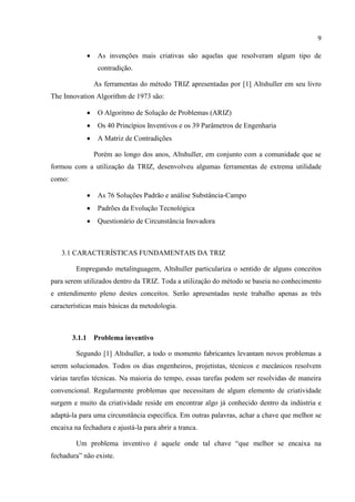 9
 As invenções mais criativas são aquelas que resolveram algum tipo de
contradição.
As ferramentas do método TRIZ apresentadas por [1] Altshuller em seu livro
The Innovation Algorithm de 1973 são:
 O Algoritmo de Solução de Problemas (ARIZ)
 Os 40 Princípios Inventivos e os 39 Parâmetros de Engenharia
 A Matriz de Contradições
Porém ao longo dos anos, Altshuller, em conjunto com a comunidade que se
formou com a utilização da TRIZ, desenvolveu algumas ferramentas de extrema utilidade
como:
 As 76 Soluções Padrão e análise Substância-Campo
 Padrões da Evolução Tecnológica
 Questionário de Circunstância Inovadora
3.1 CARACTERÍSTICAS FUNDAMENTAIS DA TRIZ
Empregando metalinguagem, Altshuller particulariza o sentido de alguns conceitos
para serem utilizados dentro da TRIZ. Toda a utilização do método se baseia no conhecimento
e entendimento pleno destes conceitos. Serão apresentadas neste trabalho apenas as três
características mais básicas da metodologia.
3.1.1 Problema inventivo
Segundo [1] Altshuller, a todo o momento fabricantes levantam novos problemas a
serem solucionados. Todos os dias engenheiros, projetistas, técnicos e mecânicos resolvem
várias tarefas técnicas. Na maioria do tempo, essas tarefas podem ser resolvidas de maneira
convencional. Regularmente problemas que necessitam de algum elemento de criatividade
surgem e muito da criatividade reside em encontrar algo já conhecido dentro da indústria e
adaptá-la para uma circunstância específica. Em outras palavras, achar a chave que melhor se
encaixa na fechadura e ajustá-la para abrir a tranca.
Um problema inventivo é aquele onde tal chave “que melhor se encaixa na
fechadura” não existe.
 