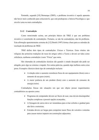 10
Portando, segundo [10] Demarque (2005), o problema inventivo é aquele aparenta
não haver meio conhecido para solucioná-lo, que está predisposto a Inércia Psicológica e que
envolve uma ou mais contradições.
3.1.2 Contradição
Como mencionado acima, um princípio básico da TRIZ é que um problema
inventivo é constituído de contradições. Portanto, se não há contradições, não há problema.
Esta afirmação aparentemente extrema de [12] Domb (1997) forma a base para os métodos de
resolução de problemas da TRIZ.
TRIZ define dois tipos de contradições: Físicas e Técnicas. Estes rótulos são
relíquias das primeiras traduções do russo de artigos sobre a Teoria e devem ser tidos como
referência, nenhuma contradição é mais “Física” que outra.
São chamadas de contradições técnicas são quando o estado desejado não pode ser
atingido, pois algo no sistema o impede. Em outras palavras, quando algo melhora outra coisa
piora. Exemplos clássicos deste tipo de contradição incluem:
 A relação entre o aumento resistência física de um equipamento (bom) com o
aumento de seu peso (ruim);
 A maior potência de um produto (bom) com o aumento do consumo de
energia (ruim).
Contradições físicas são situações em que um objeto possui requerimentos
contraditórios ou opostos como:
 Programas de computador devem ser fáceis de usar, mas devem desempenhar
funções complexas e possuir opções avançadas;
 A frenagem de carros deve ser instantânea para evitar colisões e gradual para
não ferir o motorista;
 Estradas devem ser largas para comportar maior fluxo de veículos e estreitas
para causar menos impacto em construções adjacentes.
 