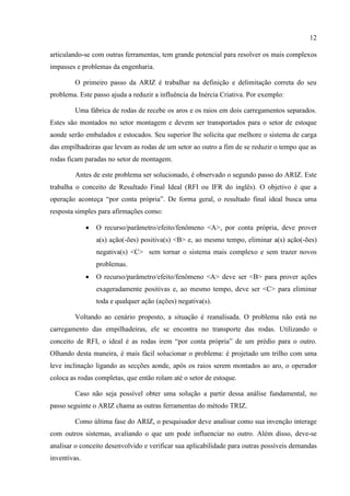12
articulando-se com outras ferramentas, tem grande potencial para resolver os mais complexos
impasses e problemas da engenharia.
O primeiro passo da ARIZ é trabalhar na definição e delimitação correta do seu
problema. Este passo ajuda a reduzir a influência da Inércia Criativa. Por exemplo:
Uma fábrica de rodas de recebe os aros e os raios em dois carregamentos separados.
Estes são montados no setor montagem e devem ser transportados para o setor de estoque
aonde serão embalados e estocados. Seu superior lhe solicita que melhore o sistema de carga
das empilhadeiras que levam as rodas de um setor ao outro a fim de se reduzir o tempo que as
rodas ficam paradas no setor de montagem.
Antes de este problema ser solucionado, é observado o segundo passo do ARIZ. Este
trabalha o conceito de Resultado Final Ideal (RFI ou IFR do inglês). O objetivo é que a
operação aconteça “por conta própria”. De forma geral, o resultado final ideal busca uma
resposta simples para afirmações como:
 O recurso/parâmetro/efeito/fenômeno <A>, por conta própria, deve prover
a(s) ação(-ões) positiva(s) <B> e, ao mesmo tempo, eliminar a(s) ação(-ões)
negativa(s) <C> sem tornar o sistema mais complexo e sem trazer novos
problemas.
 O recurso/parâmetro/efeito/fenômeno <A> deve ser <B> para prover ações
exageradamente positivas e, ao mesmo tempo, deve ser <C> para eliminar
toda e qualquer ação (ações) negativa(s).
Voltando ao cenário proposto, a situação é reanalisada. O problema não está no
carregamento das empilhadeiras, ele se encontra no transporte das rodas. Utilizando o
conceito de RFI, o ideal é as rodas irem “por conta própria” de um prédio para o outro.
Olhando desta maneira, é mais fácil solucionar o problema: é projetado um trilho com uma
leve inclinação ligando as secções aonde, após os raios serem montados ao aro, o operador
coloca as rodas completas, que então rolam até o setor de estoque.
Caso não seja possível obter uma solução a partir dessa análise fundamental, no
passo seguinte o ARIZ chama as outras ferramentas do método TRIZ.
Como última fase do ARIZ, o pesquisador deve analisar como sua invenção interage
com outros sistemas, avaliando o que um pode influenciar no outro. Além disso, deve-se
analisar o conceito desenvolvido e verificar sua aplicabilidade para outras possíveis demandas
inventivas.
 