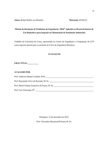 iii
Aluno: Rafael Mullin von Montfort Matrícula: 09100143
Método de Resolução de Problemas de Engenharia ‘TRIZ’ Aplicado no Desenvolvimento de
Um Dispositivo para Inspeção na Manutenção de Instalações Industriais
Trabalho de Conclusão de Curso, apresentado ao Centro de Engenharia e Computação da UCP
como requisito parcial para a conclusão do Curso de Engenharia Mecânica.
AVALIAÇÃO
GRAU FINAL: __________
AVALIADO POR
Prof. Anderson Barata Custódio, D.Sc. _______________________________________________
Prof. Raymundo Alves de Rezende, M. Sc. ____________________________________________
Prof. Daniel Gaspar Gonçalves de Souza, M. Sc. _______________________________________
Prof. Luiz Grinsztajn, Bel
. _________________________________________________________
Petrópolis, 12 de dezembro de 2014.
Prof. Alexandre Sheremetieff Junior M. Sc.
 