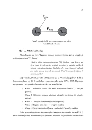 20
Figura 7: Interação Su-f de uma pessoa sentada em uma cadeira
Fonte: Elaborada pelo autor
3.2.5 As 70 Soluções Padrões.
Altshuller, em seu livro “Pequenos mundos enormes: Normas para a solução de
problemas criativos” [2] diz que
“desde o início, o desenvolvimento da TRIZ foi clara - você deve ter um
forte banco de informação, incluindo os primeiros métodos padrão de
eliminar contradições técnicas. O trabalho sobre a sua criação foi realizada
por muitos anos, e a revisão de mais de 40 mil invenções identificou 40
técnicas padrão.”
[25] Terninko, Domb, e Miller (2000) dizem que as "76 soluções padrão" da TRIZ
foram compilados por G. S. Altshuller e seus associados entre 1975 e 1985. Elas estão
agrupadas em cinco grandes classes de acordo com seus objetivos:
 Classe 1: Melhorar o sistema com pouca ou nenhuma alteração (13 soluções
padrão);
 Classe 2: Melhorar o sistema, admitindo alterações no sistema (23 soluções
padrão);
 Classe 3: Transições do sistema (6 soluções padrão);
 Classe 4: Detecção e medição (17 soluções padrão);
 Classe 5: Estratégias de simplificação e melhoria (17 soluções padrão).
Todas as soluções padrões, com exemplos, podem ser encontradas no ANEXO E.
Estas soluções padrões oferecem soluções padrões a problemas frequentemente encontrados e
 
