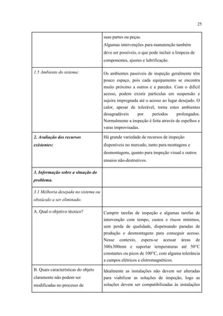 25
suas partes ou peças.
Algumas intervenções para manutenção também
deve ser possíveis, o que pode incluir a limpeza de
componentes, ajustes e lubrificação.
1.5 Ambiente do sistema: Os ambientes passíveis de inspeção geralmente têm
pouco espaço, pois cada equipamento se encontra
muito próximo a outros e a paredes. Com o difícil
acesso, podem existir partículas em suspensão e
sujeira impregnada até o acesso ao lugar desejado. O
calor, apesar de tolerável, torna estes ambientes
desagradáveis por períodos prolongados.
Normalmente a inspeção é feita através de espelhos e
varas improvisadas.
2. Avaliação dos recursos
existentes:
Há grande variedade de recursos de inspeção
disponíveis no mercado, tanto para montagens e
desmontagens, quanto para inspeção visual e outros
ensaios não-destrutivos.
3. Informação sobre a situação do
problema.
3.1 Melhoria desejada no sistema ou
obstáculo a ser eliminado:
A. Qual o objetivo técnico? Cumprir tarefas de inspeção e algumas tarefas de
intervenção com tempo, custos e riscos mínimos,
sem perda de qualidade, dispensando paradas de
produção e desmontagens para conseguir acesso.
Nesse contexto, espera-se acessar áreas de
300x300mm e suportar temperaturas até 50°C
constantes ou picos de 100°C, com alguma tolerância
a campos elétricos e eletromagnéticos.
B. Quais características do objeto
claramente não podem ser
modificadas no processo de
Idealmente as instalações não devem ser alteradas
para viabilizar as soluções de inspeção, logo as
soluções devem ser compatibilizadas às instalações
 