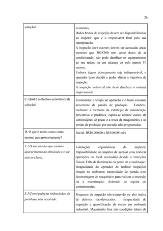 26
solução? existentes.
Dados brutos de inspeção devem ser disponibilizados
ao inspetor, que é o responsável final pela sua
interpretação.
A inspeção deve ocorrer; devem ser acessadas áreas
menores que 300X300 mm como dutos de ar
condicionado, não pode danificar os equipamentos
ao seu redor, ter um alcance de pelo menos 10
metros.
Embora algum planejamento seja indispensável, o
operador deve decidir e poder alterar a trajetória de
inspeção.
A inspeção industrial não deve danificar o sistema
inspecionado.
C. Qual é o objetivo econômico da
solução?
Economizar o tempo de operação e o lucro cessante
decorrente da parada de produção. Também,
mediante a melhoria da estratégia de manutenção
preventiva e preditiva, espera-se reduzir custos de
substituições de peças e a troca de maquinários e as
perdas de produção por paradas não-programadas.
D. O que é aceito como custo,
mesmo que grosseiramente?
Inicial: R$10.000,00 e R$100,00/ mês
3.2 O mecanismo que causa o
aparecimento do obstáculo (se ele
estiver claro):
Limitações ergonômicas do inspetor;
Impossibilidade do inspetor de acessar e/ou realizar
operações no local necessário devido a restrições
físicas; Falta de iluminação ou ponto de visualização;
Incapacidade do operador de realizar inspeções
visuais no ambiente; necessidade de parada e/ou
desmontagem do maquinário para realizar a inspeção
ou a manutenção; Acúmulo de sujeira ou
contaminantes.
3.3 Consequências indesejadas do
problema não resolvido:
Programa de inspeção não-cumprido ou alto índice
de defeitos não-detectados. Incapacidade de
cognição e quantificação de riscos em ambiente
industrial. Maquinário fora das condições ideais de
 