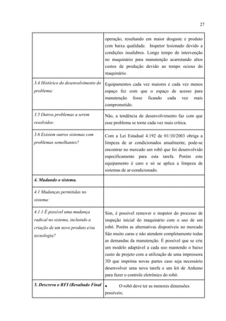 27
operação, resultando em maior desgaste e produto
com baixa qualidade. Inspetor lesionado devido a
condições insalubres. Longo tempo de intervenção
no maquinário para manutenção acarretando altos
custos de produção devido ao tempo ocioso do
maquinário.
3.4 Histórico do desenvolvimento do
problema:
Equipamentos cada vez maiores e cada vez menos
espaço fez com que o espaço de acesso para
manutenção fosse ficando cada vez mais
comprometido.
3.5 Outros problemas a serem
resolvidos:
Não, a tendência de desenvolvimento faz com que
esse problema se torne cada vez mais crítica.
3.6 Existem outros sistemas com
problemas semelhantes?
Com a Lei Estadual 4.192 de 01/10/2003 obriga a
limpeza de ar condicionados anualmente, pode-se
encontrar no mercado um robô que foi desenvolvido
especificamente para esta tarefa. Porém este
equipamento é caro e só se aplica a limpeza de
sistemas de ar-condicionado.
4. Mudando o sistema.
4.1 Mudanças permitidas no
sistema:
4.1.1 É possível uma mudança
radical no sistema, incluindo a
criação de um novo produto e/ou
tecnologia?
Sim, é possível remover o inspetor do processo de
inspeção inicial do maquinário com o uso de um
robô. Porém as alternativas disponíveis no mercado
São muito caras e não atendem completamente todas
as demandas da manutenção. É possível que se crie
um modelo adaptável a cada uso mantendo o baixo
custo de projeto com a utilização de uma impressora
3D que imprima novas partes caso seja necessário
desenvolver uma nova tarefa e um kit de Arduino
para fazer o controle eletrônico do robô.
5. Descreva o RFI (Resultado Final  O robô deve ter as menores dimensões
possíveis;
 