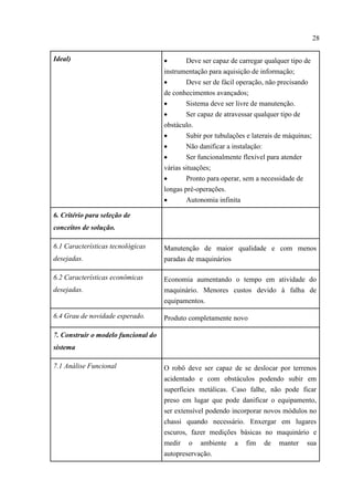 28
Ideal)  Deve ser capaz de carregar qualquer tipo de
instrumentação para aquisição de informação;
 Deve ser de fácil operação, não precisando
de conhecimentos avançados;
 Sistema deve ser livre de manutenção.
 Ser capaz de atravessar qualquer tipo de
obstáculo.
 Subir por tubulações e laterais de máquinas;
 Não danificar a instalação:
 Ser funcionalmente flexível para atender
várias situações;
 Pronto para operar, sem a necessidade de
longas pré-operações.
 Autonomia infinita
6. Critério para seleção de
conceitos de solução.
6.1 Características tecnológicas
desejadas.
Manutenção de maior qualidade e com menos
paradas de maquinários
6.2 Características econômicas
desejadas.
Economia aumentando o tempo em atividade do
maquinário. Menores custos devido à falha de
equipamentos.
6.4 Grau de novidade esperado. Produto completamente novo
7. Construir o modelo funcional do
sistema
7.1 Análise Funcional O robô deve ser capaz de se deslocar por terrenos
acidentado e com obstáculos podendo subir em
superfícies metálicas. Caso falhe, não pode ficar
preso em lugar que pode danificar o equipamento,
ser extensível podendo incorporar novos módulos no
chassi quando necessário. Enxergar em lugares
escuros, fazer medições básicas no maquinário e
medir o ambiente a fim de manter sua
autopreservação.
 