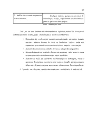 29
7.2 Análise dos recursos do ponto de
vista econômico
Qualquer indústria que possua um setor de
manutenção, ou seja, especializada em manutenção
pode se aproveitar deste projeto.
Fonte: Elaborada pelo autor
Esta QCI foi feita levando em considerando os seguintes padrões de evolução de
sistemas do macro sistema, que é a manutenção de instalações industriais:
 Diminuição do envolvimento humano com automação: não mais o inspetor
precisará adentrar lugares de risco ou insalubres, embora ainda seja
responsável pela controle e tomadas de decisão na inspeção e intervenção;
 Aumento do dinamismo e controle: através da redução dos empecilhos;
 Agregação das partes: uma única ferramenta possuindo vários sensores, o que
reduz a quantidade de equipamentos a serem adquiridos;
 Aumento da razão de idealidade: na manutenção de instalações, busca-se
aproximar da utopia de encontrar e sanar todas as situações que possam gerar
falhas antes delas ocorrerem e sem o reparo influenciar no fluxo de produção.
A Figura 8 é um esboço do conceito desenhado para a visualização da ideia inicial.
 