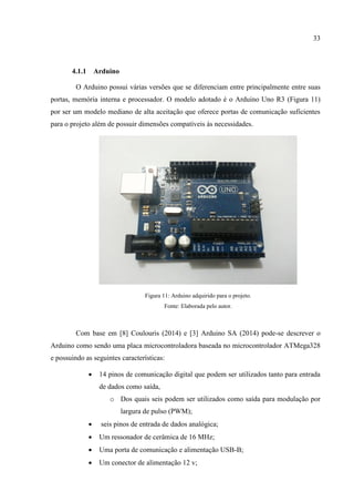 33
4.1.1 Arduino
O Arduino possui várias versões que se diferenciam entre principalmente entre suas
portas, memória interna e processador. O modelo adotado é o Arduino Uno R3 (Figura 11)
por ser um modelo mediano de alta aceitação que oferece portas de comunicação suficientes
para o projeto além de possuir dimensões compatíveis às necessidades.
Figura 11: Arduino adquirido para o projeto.
Fonte: Elaborada pelo autor.
Com base em [8] Coulouris (2014) e [3] Arduino SA (2014) pode-se descrever o
Arduino como sendo uma placa microcontroladora baseada no microcontrolador ATMega328
e possuindo as seguintes características:
 14 pinos de comunicação digital que podem ser utilizados tanto para entrada
de dados como saída,
o Dos quais seis podem ser utilizados como saída para modulação por
largura de pulso (PWM);
 seis pinos de entrada de dados analógica;
 Um ressonador de cerâmica de 16 MHz;
 Uma porta de comunicação e alimentação USB-B;
 Um conector de alimentação 12 v;
 