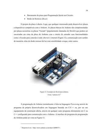 34
 Barramento de pinos para Programação Serial em Circuito.
 Botão de Reinício (Reset)
O projeto da placa é aberto. Logo, que qualquer interessado pode desenvolver placas
e dispositivos compatíveis com o Arduino. As placas básicas de Arduino são complementadas
por placas acessórias ou placas “Escudo” (popularmente chamadas de Shields) que podem ser
encaixadas em cima da placa do Arduino com o intuito de estender suas funcionalidades
como o Escudo para conexão à rede ethernet e internet (Figura 12), comunicação com cartões
de memória, telas de diodo emissor de luz com sensibilidade a toque, entre outros.
Figura 12: Exemplo de Shield para arduino,
Fonte: Arduino.CC3
A programação do Arduino normalmente é feita na linguagem Processing através do
programa da própria desenvolvedora em linguagem baseada em C/C++ ou, por ser um
equipamento de construção aberta, através de qualquer outro programa diretamente em C ou
C++ configurado para comunicação com o Arduino. A interface do programa de programação
do Arduino pode ser vista na Figura 13.
3
Disponível em: <http://store.arduino.cc/product/A000075>.
 