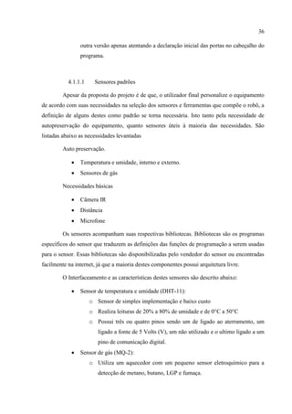 36
outra versão apenas atentando a declaração inicial das portas no cabeçalho do
programa.
4.1.1.1 Sensores padrões
Apesar da proposta do projeto é de que, o utilizador final personalize o equipamento
de acordo com suas necessidades na seleção dos sensores e ferramentas que compõe o robô, a
definição de alguns destes como padrão se torna necessária. Isto tanto pela necessidade de
autopreservação do equipamento, quanto sensores úteis à maioria das necessidades. São
listadas abaixo as necessidades levantadas
Auto preservação.
 Temperatura e umidade, interno e externo.
 Sensores de gás
Necessidades básicas
 Câmera IR
 Distância
 Microfone
Os sensores acompanham suas respectivas bibliotecas. Bibliotecas são os programas
específicos do sensor que traduzem as definições das funções de programação a serem usadas
para o sensor. Essas bibliotecas são disponibilizadas pelo vendedor do sensor ou encontradas
facilmente na internet, já que a maioria destes componentes possui arquitetura livre.
O Interfaceamento e as características destes sensores são descrito abaixo:
 Sensor de temperatura e umidade (DHT-11):
o Sensor de simples implementação e baixo custo
o Realiza leituras de 20% a 80% de umidade e de 0°C a 50°C
o Possui três ou quatro pinos sendo um de ligado ao aterramento, um
ligado a fonte de 5 Volts (V), um não utilizado e o ultimo ligado a um
pino de comunicação digital.
 Sensor de gás (MQ-2):
o Utiliza um aquecedor com um pequeno sensor eletroquímico para a
detecção de metano, butano, LGP e fumaça.
 