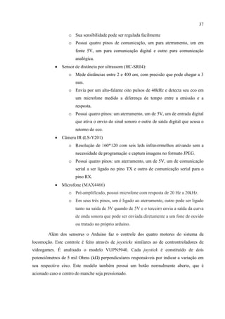 37
o Sua sensibilidade pode ser regulada facilmente
o Possui quatro pinos de comunicação, um para aterramento, um em
fonte 5V, um para comunicação digital e outro para comunicação
analógica.
 Sensor de distância por ultrassom (HC-SR04):
o Mede distâncias entre 2 e 400 cm, com precisão que pode chegar a 3
mm.
o Envia por um alto-falante oito pulsos de 40kHz e detecta seu eco em
um microfone medido a diferença de tempo entre a emissão e a
resposta.
o Possui quatro pinos: um aterramento, um de 5V, um de entrada digital
que ativa o envio do sinal sonoro e outro de saída digital que acusa o
retorno do eco.
 Câmera IR (LS-Y201)
o Resolução de 160*120 com seis leds infravermelhos ativando sem a
necessidade de programação e captura imagens no formato JPEG.
o Possui quatro pinos: um aterramento, um de 5V, um de comunicação
serial a ser ligado no pino TX e outro de comunicação serial para o
pino RX.
 Microfone (MAX4466)
o Pré-amplificado, possui microfone com resposta de 20 Hz a 20kHz.
o Em seus três pinos, um é ligado ao aterramento, outro pode ser ligado
tanto na saída de 3V quando de 5V e o terceiro envia a saída da curva
de onda sonora que pode ser enviada diretamente a um fone de ouvido
ou tratado no próprio arduino.
Além dos sensores o Arduino faz o controle dos quatro motores do sistema de
locomoção. Este controle é feito através de joysticks similares ao de controntroladores de
videogames. É analisado o modelo VUPN5940. Cada joystick é constituído de dois
potenciômetros de 5 mil Ohms (kΩ) perpendiculares responsáveis por indicar a variação em
seu respectivo eixo. Este modelo também possui um botão normalmente aberto, que é
acionado caso o centro do manche seja pressionado.
 