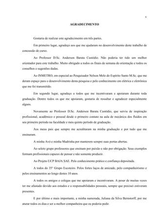 v
AGRADECIMENTO
Gostaria de realizar este agradecimento em três partes.
Em primeiro lugar, agradeço aos que me ajudaram no desenvolvimento deste trabalho de
concussão de curso.
Ao Professor D.Sc. Anderson Barata Custódio. Não poderia ter tido um melhor
orientador para este trabalho. Muito obrigado a todos os finais de semana de orientação e todos os
conselhos e sugestões dadas.
Ao INMETRO, em especial ao Pesquisador Nelson Melo do Espírito Santo M.Sc. que me
deram espaço para o desenvolvimento desta pesquisa e pelo conhecimento em elétrica e eletrônica
que me foi transmitido.
Em segundo lugar, agradeço a todos que me incentivaram e apoiaram durante toda
graduação. Dentre todos os que me apoiaram, gostaria de ressaltar e agradecer especialmente
alguns.
Novamente ao Professor D.Sc. Anderson Barata Custódio, que serviu de inspiração
profissional, acadêmico e pessoal desde o primeiro contato na aula de mecânica dos fluidos em
seu primeiro período na faculdade e meu quinto período de graduação.
Aos meus pais que sempre me acreditaram na minha graduação e por tudo que me
ensinaram.
A minha Avó e minha Madrinha por manterem sempre suas portas abertas.
Ao seleto grupo professores que ensinam por paixão e não por obrigação. Seus exemplos
formam profissionais capazes de pensar e não somente produzir.
Ao Projeto UCP BAJA SAE. Pelo conhecimento prático e confiança depositada.
A todos do 35° Grupo Escoteiro. Pelos fortes laços de amizade, pelo companheirismo e
pelos ensinamentos ao longo destes 10 anos.
A todos os amigos e colegas que me apoiaram e incentivaram. A pesar de muitas vezes
ter me afastado devido aos estudos e a responsabilidades pessoais, sempre que precisei estiveram
presentes.
E por último e mais importante, a minha namorada, Juliana da Silva Bernstorff, por me
aturar todos os dias e ser a melhor companheira que eu poderia pedir.
 