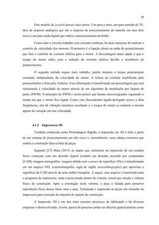 38
Este modelo de joystick possui cinco pinos. Um para o terra, um para entrada de 5V,
dois de resposta analógica que são a resposta do posicionamento do manche em seus dois
eixos e um para saída digital que indica o pressionamento do botão.
Como todo o circuito trabalha com corrente contínua, há duas maneiras de realizar o
controle de velocidade dos motores. O primeiro é a ligação direta na saída do potenciômetro
que fará o controle de corrente elétrica para o motor. A desvantagem desta opção é que o
torque do motor reduz com a redução da corrente elétrica devido à resistência do
potenciômetro.
O segundo método requer mais trabalho, porém mantem o torque praticamente
constante independente da velocidade do motor. A leitura da corrente modificada pelo
potenciômetro é feita pelo Arduino. Esta informação é transformada em porcentagem que será
relacionada à velocidade do motor através de um algoritmo de modulação por largura de
pulso (PWM). O princípio do PWM é emitir pulsos que duram microssegundos regulando o
tempo em que o motor fica ligado. Como este chaveamento ligado-desligado ocorre à altas
frequências, não há vibração mecânica resultante e o torque do motor se mantem o mesmo
apesar da variação em sua velocidade.
4.1.2 Impressora 3D
Também conhecida como Prototipagem Rápida, a impressão em 3D é feita a partir
de um sistema de posicionamento em três eixos e, normalmente, uma cabeça extrusora que
realiza a construção fatia-a-fatia de peças.
Segundo [17] Maia (2013) as etapas que culminam na impressão de um modelo
físico começam com um desenho digital (modelo em desenho assistido por computador
[CAD], imagem tomográfica, imagem obtida com scanner de superfície 3D) e é transformado
em um arquivo STL (estereolitografia, sigla do inglês stereolithography) que aproxima a
superfície do CAD através de uma malha triangular. A seguir, esse arquivo é transferido para
o programa da impressora, onde é posicionado dentro do volume virtual que simula o volume
físico de construção. Após a orientação neste volume, a peça é fatiada para posterior
reprodução física destas fatias uma a uma. Terminada a impressão as peças são retiradas da
impressora para remoção do material de suporte de construção.
A Impressão 3D é um dos mais recentes processos de fabricação e há diversas
empresas o desenvolvendo. Assim, apesar do processo poder ser descrito genericamente como
 