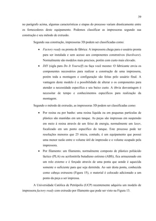 39
no parágrafo acima, algumas características e etapas do processo variam drasticamente entre
os fornecedores deste equipamento. Podemos classificar as impressoras segundo sua
construção e seu método de extrusão.
Segundo sua construção, impressoras 3D podem ser classificadas como:
 Factory ready ou pronta de fábrica: A impressora chega para o usuário pronta
para ser instalada e sem acesso aos componentes construtivos (hardware).
Normalmente são modelos mais precisos, porém com custo mais elevado.
 DIY (sigla para Do It Yourself) ou faça você mesmo: O fabricante envia os
componentes necessários para realizar a construção de uma impressora,
porém toda a montagem e configuração são feitas pelo usuário final. A
vantagem deste modelo é a possibilidade de alterar o os componentes para
atender a necessidade específica e seu baixo custo. A óbvia desvantagem é
necessitar de tempo e conhecimentos específicos para realização da
montagem.
Segundo o método de extrusão, as impressoras 3D podem ser classificadas como:
 Por resina ou por banho: uma resina liquida ou em pequenas partículas de
plástico são mantidas em um tanque. As peças são impressas em suspensão
em meio à resina através de um feixe de energia, normalmente um laser,
focalizado em um ponto específico do tanque. Este processo pode ter
resoluções menores que 25 micra, contudo, é um equipamento que possui
uma menor razão entre o volume útil de impressão e o volume ocupado pela
impressora.
 Por filamento: um filamento, normalmente composto de plástico poliácido
láctico (PLA) ou acrilonitrila butadieno estireno (ABS), fica armazenado em
um rolo externo e é forçado através de uma ponta que aonde é aquecida
somente o suficiente para que seja derretida. Ao sair desta ponta, conhecida
como cabeça extrusora (Figura 15), o material é colocado adicionado a um
ponto da peça a ser impressa.
A Universidade Católica de Petrópolis (UCP) recentemente adquiriu um modelo de
impressora factory ready com extrusão por filamento que pode ser visto na Figura 13.
 