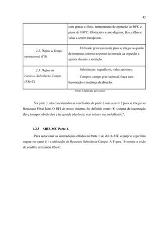 43
com graxas e óleos, temperaturas de operação de 40°C e
picos de 100°C. Obstáculos como degraus, fios, calhas e
valas a serem transpostas.
2.2. Defina o Tempo
operacional (TO)
Utilizado principalmente para se chegar ao ponto
de interesse, retorno ao ponto de entrada da inspeção e
ajustes durante a medição.
2.3. Defina os
recursos Substância-Campo
(RSu-C)
Substâncias: superfícies, rodas, motores;
Campos: campo gravitacional, força para
locomoção e mudança de direção.
Fonte: Elaborada pelo autor.
Na parte 3, são concatenadas as conclusões da parte 1 com a parte 2 para se chegar ao
Resultado Final Ideal O RFI do nosso sistema, foi definido como “O sistema de locomoção
deve transpor obstáculos e ter grande aderência, sem reduzir sua mobilidade.”.
4.2.3 ARIZ-85C Parte 4.
Para solucionar as contradições obtidas na Parte 1 do ARIZ-85C o próprio algoritmo
sugere no passo 6.1 a utilização de Recursos Substância-Campo. A Figura 16 mostra a visão
do conflito utilizando RSu-C.
 