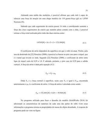 51
Adotando uma média das medições, é possível afirmar que cada imã é capaz de
oferecer uma força de atração em uma chapa metálica de 110 grama-força (gf) ou 1,0769
Newtons (N).
Sabendo que cada seguimento da esteira possui 16 imãs e considerando somente a
força dos cinco seguimentos da esteira que mantêm pleno contato com o chão, é possível
estimar a força total realizada pelos imãs das duas esteiras como:
1.0769[𝑁] ∗ 16 ∗ 5 ∗ 2 = 172.304[𝑁] (4.1)
O coeficiente de atrito dependerá da superfície em que o robô irá atuar. Porém, pela
tese de doutorado de [22] Parucker (2008), é possível se basear no pior caso para o níquel, que
é o metal que reveste os imãs. Segundo [22] Parucker (2008), o coeficiente de atrito entre
ligas de níquel varia de 0,29 a 1,0. É adotado, portanto, o pior caso de 0,29 para a subida
vertical. A força de atrito é dada pela equação (4.2).
𝐹𝑎𝑡 = 𝐹𝑛 ∗ 𝜇 𝑠𝑡 (4.2)
Onde Fn é a força normal à superfície, neste caso Fn é igual à Fimã encontrada
anteriormente e μst é o coeficiente de atrito. A força de atrito é calculada como sendo:
𝐹𝑎𝑡 = 172.304 [𝑁] ∗ 0.29 = 49.968 [𝑁] (4.3)
No programa utilizado para fazer o desenho do modelo (SolidWorks 2014) foi
adicionado as características de materiais de cada uma das partes do robô. Com essas
informações o programa retorna as propriedades de massa do objeto desenhado. A resposta do
programa pode ser visto na figura
 