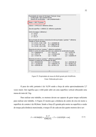52
Figura 25: Propriedades de massa do Robô gerado pelo SolidWorks
Fonte: Elaborada pelo autor.
O peso do robô, portanto é de 18,5N sendo a força de atrito aproximadamente 2,7
vezes maior. Isto significa que o robô pode subir em uma superfície vertical rebocando uma
massa de mais de 3 kg.
Para realizar este trabalho, os motores devem ser capazes de gerar torque suficiente
para realizar este trabalho. A Figura 22 mostra que a distância do centro do eixo do motor a
superfície de contato é de 88,8mm. Sendo a força (F) gerada pelo motor na superfície a razão
do torque pela distância mencionada, o torque (T) de cada um dos quatro motores deve ser:
𝐹 = 49.968[𝑁] =
4 ∗ 𝑇
8.88[𝑐𝑚]
∴ 𝑇 = 110,929[𝑁 ∗ 𝑐𝑚] (1.1)
 