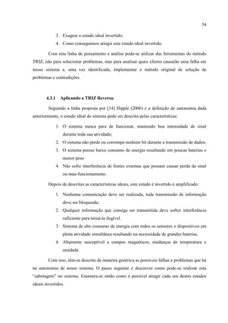54
3. Exagere o estado ideal invertido;
4. Como conseguimos atingir este estado ideal invertido.
Com esta linha de pensamento e análise pode-se utilizar das ferramentas do método
TRIZ, não para solucionar problemas, mas para analisar quais efeitos causarão uma falha em
nosso sistema e, uma vez identificada, implementar o método original de solução de
problemas e contradições.
4.3.1 Aplicando a TRIZ Reversa.
Seguindo a linha proposta por [14] Hipple (2006) e a definição de autonomia dada
anteriormente, o estado ideal do sistema pode ser descrito pelas características:
1. O sistema nunca para de funcionar, mantendo boa intensidade de sinal
durante toda sua atividade;
2. O sistema não perde ou corrompe nenhum bit durante a transmissão de dados;
3. O sistema possui baixo consumo de energia resultando em poucas baterias e
menor peso
4. Não sofre interferência de fontes externas que possam causar perda de sinal
ou mau-funcionamento.
Depois de descritas as características ideais, este estado é invertido e amplificado:
1. Nenhuma comunicação deve ser realizada, toda transmissão de informação
deve ser bloqueada;
2. Qualquer informação que consiga ser transmitida deve sofrer interferência
suficiente para torná-la ilegível.
3. Sistema de alto consumo de energia com todos os sensores e dispositivos em
plena atividade simultânea resultando na necessidade de grandes baterias.
4. Altamente susceptível a campos magnéticos, mudanças de temperatura e
umidade.
Com isso, têm-se descrito de maneira genérica as possíveis falhas e problemas que há
na autonomia de nosso sistema. O passo seguinte é descrever como pode-se realizar esta
“sabotagem” no sistema. Enumera-se então como é possível atingir cada um destes estados
ideais invertidos.
 