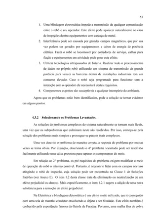 55
1. Uma blindagem eletrostática impede a transmissão de qualquer comunicação
entre o robô e seu operador. Este efeito pode aparecer naturalmente no caso
de inspeções dentro equipamentos com carcaça de metal.
2. Interferência pode ser causada por grandes campos magnéticos, que por sua
vez podem ser gerados por equipamentos e cabos de energia de potência
elétrica. Fazer o robô se locomover por corredores de serviço, calhas para
fiação e equipamentos em atividade pode gerar este efeito.
3. Utilizar tecnologias ultrapassadas de bateria. Realizar todo o processamento
de dados no próprio robô utilizando um sistema de transmissão de grande
potência para vencer as barreiras dentro de instalações industriais terá um
consumo elevado. Caso o robô seja programado para funcionar sem a
interação com o operador ele necessitará destes requisitos.
4. Componentes expostos são susceptíveis a qualquer intempérie do ambiente.
Agora que os problemas estão bem identificados, pode a solução se tornar evidente
em alguns pontos.
4.3.2 Solucionando os Problemas Levantados.
As soluções de problemas complexos do sistema naturalmente se tornam mais fáceis,
uma vez que os subproblemas que culminam neste são resolvidos. Por isso, começa-se pela
solução dos problemas mais simples e prossegue-se para os mais complexos.
Uma vez descrito o problema de maneira correta, a resposta do problema por muitas
vezes se torna óbvia. Por exemplo, observando o 4° problema levantado pode ser resolvido
facilmente utilizando uma caixa protetora para separar os componentes do meio.
Em relação ao 2° problema, os pré-requisitos do problema exigem modificar o meio
de operação do robô o mínimo possível. Portanto, é necessário lidar com os campos nocivos
atingindo o robô de inspeção, cuja solução pode ser encontrada na Classe 1 de Soluções
Padrões (ver Anexo E). O item 1.2 desta classe trata da eliminação ou neutralização de um
efeito prejudicial ou danoso. Mais especificamente, o item 1.2.1 sugere a adição de uma nova
substância para a remoção do efeito prejudicial.
Na Eletrônica a blindagem eletrostática é um efeito muito utilizado, que é conseguido
com uma tela de material condutor envolvendo o objeto a ser blindado. Este efeito também é
conhecido pela experiência famosa da Gaiola de Faraday. Portanto, uma malha fina de cobre
 