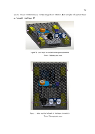 56
isolaria nossos componentes de campos magnéticos externos. Esta solução está demonstrada
na Figura 26 e na Figura 27.
Figura 26: Vista lateral inclinada da blindagem eletrostática
Fonte: Elaborada pelo autor.
Figura 27: Vista superior inclinada da blindagem eletrostática
Fonte: Elaborada pelo autor.
 