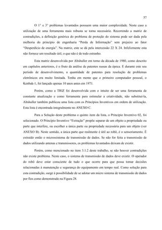 57
O 1° e 3° problemas levantados possuem uma maior complexidade. Neste caso a
utilização de uma ferramenta mais robusta se torna necessário. Recorrendo a matriz de
contradições, a definição genérica do problema de proteção do sistema pode ser dada pela
melhoria do princípio de engenharia “Perda de Informação” sem prejuízo ao fator
“Desperdício de energia”. Na matriz, este se dá pela intercessão 22 X 24. Infelizmente esta
não fornece um resultado útil, o que não é de todo estranho.
Esta matriz desenvolvida por Altshuller em torno da década de 1980, como descrito
em capítulos anteriores, é o fruto da análise de patentes russas da época. E durante este seu
período de desenvolvimento, a quantidade de patentes para resolução de problemas
eletrônicos era muito limitada. Tenha em mente que o primeiro computador pessoal, o
Kenbak-1, foi lançado apenas 10 anos antes em 1971.
Porém, como a TRIZ foi desenvolvida com o intuito de ser uma ferramenta de
constante atualização e como ferramenta para estimular a criatividade, não substituí-la,
Altshuller também publicou uma lista com os Princípios Inventivos em ordem de utilização.
Esta lista é encontrada integralmente no ANEXO C.
Para a Solução deste problema o quinto item da lista, o Princípio Inventivo 02, foi
selecionado. O Princípio Inventivo “Extração” propõe separar de um objeto a propriedade ou
parte que interfere, ou escolher a única parte ou propriedade necessária para um objeto (ver
ANEXO B). Neste sentido, a única parte que realmente é útil ao robô, é o sensoriamento. É
extraído então o microssistema de transmissão de dados. Se não for feita a transmissão de
dados utilizando antenas e transmissores, os problemas levantados deixam de existir.
Porém, como mencionado no item 3.1.2 deste trabalho, se não houver contradições
não existe problema. Neste caso, o sistema de transmissão de dados deve existir. O operador
do robô deve estar consciente de tudo o que ocorre para que possa tomar decisões
relacionadas à manutenção e segurança do equipamento em tempo real. Como solução para
esta contradição, surge à possibilidade de se adotar um micro sistema de transmissão de dados
por fios como demonstrado na Figura 28.
 