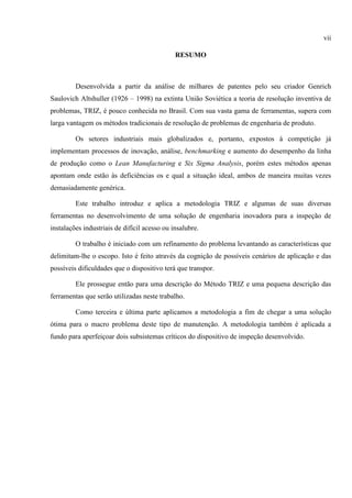 vii
RESUMO
Desenvolvida a partir da análise de milhares de patentes pelo seu criador Genrich
Saulovich Altshuller (1926 – 1998) na extinta União Soviética a teoria de resolução inventiva de
problemas, TRIZ, é pouco conhecida no Brasil. Com sua vasta gama de ferramentas, supera com
larga vantagem os métodos tradicionais de resolução de problemas de engenharia de produto.
Os setores industriais mais globalizados e, portanto, expostos à competição já
implementam processos de inovação, análise, benchmarking e aumento do desempenho da linha
de produção como o Lean Manufacturing e Six Sigma Analysis, porém estes métodos apenas
apontam onde estão às deficiências os e qual a situação ideal, ambos de maneira muitas vezes
demasiadamente genérica.
Este trabalho introduz e aplica a metodologia TRIZ e algumas de suas diversas
ferramentas no desenvolvimento de uma solução de engenharia inovadora para a inspeção de
instalações industriais de difícil acesso ou insalubre.
O trabalho é iniciado com um refinamento do problema levantando as características que
delimitam-lhe o escopo. Isto é feito através da cognição de possíveis cenários de aplicação e das
possíveis dificuldades que o dispositivo terá que transpor.
Ele prossegue então para uma descrição do Método TRIZ e uma pequena descrição das
ferramentas que serão utilizadas neste trabalho.
Como terceira e última parte aplicamos a metodologia a fim de chegar a uma solução
ótima para o macro problema deste tipo de manutenção. A metodologia também é aplicada a
fundo para aperfeiçoar dois subsistemas críticos do dispositivo de inspeção desenvolvido.
 