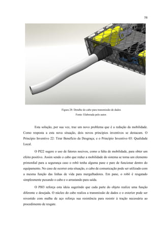 58
Figura 28: Detalhe do cabo para transmissão de dados
Fonte: Elaborada pelo autor.
Esta solução, por sua vez, traz um novo problema que é a redução da mobilidade.
Como resposta a esta nova situação, dois novos princípios inventivos se destacam. O
Princípio Inventivo 22: Tirar Benefício da Desgraça; e o Princípio Inventivo 03: Qualidade
Local.
O PI22 sugere o uso de fatores nocivos, como a falta de mobilidade, para obter um
efeito positivo. Assim sendo o cabo que reduz a mobilidade do sistema se torna um elemento
primordial para a segurança caso o robô tenha alguma pane e pare de funcionar dentro do
equipamento. No caso de ocorrer esta situação, o cabo de comunicação pode ser utilizado com
a mesma função das linhas de vida para mergulhadores. Em pane, o robô é resgatado
simplesmente puxando o cabo e o arrastando para saída.
O PI03 reforça esta ideia sugerindo que cada parte do objeto realize uma função
diferente e desejada. O núcleo do cabo realiza a transmissão de dados e o exterior pode ser
revestido com malha de aço reforça sua resistência para resistir à tração necessária ao
procedimento de resgate.
 