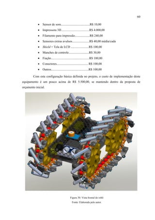 60
 Sensor de som.....................................R$ 10,00
 Impressora 3D....................................R$ 4.000,00
 Filamento para impressão...................R$ 240,00
 Sensores extras avulsos......................R$ 40,00 média/cada
 Shield + Tela de LCD .......................R$ 100,00
 Manches de controle..........................R$ 30,00
 Fiação.................................................R$ 100,00
 Conectores........................................ R$ 100,00
 Outros................................................R$ 100,00
Com esta configuração básica definida no projeto, o custo de implementação deste
equipamento é um pouco acima de R$ 5.500,00, se mantendo dentro da proposta de
orçamento inicial.
Figura 30: Vista frontal do robô
Fonte: Elaborada pelo autor.
 