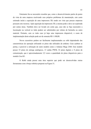 61
Entretanto faz-se necessário ressaltar que, como o desenvolvimento partiu do ponto
de vista de uma empresa resolvendo seus próprios problemas de manutenção, este custo
estimado inclui a aquisição de uma impressora 3D, tendo em vista que poucas empresas
possuem este recursso. Após aquisição da impressora 3D, a mesma pode e deve ser explorada
por outras áreas. Também deve ser levado em conta que, caso não se faça necessário a
locomoção na vertical os imãs podem ser substituídos por roletes de borracha ou outro
material. Portanto, sem os imãs caso já haja uma impressora disponível, o custo de
implementação desta solução pode ser de somente R$ 1.100,00.
Novos acessórios podem ser facilmente implementados ao robô dependendo das
características de operação utilizando os pinos não utilizados do arduino. Caso acabem as
portas, é possível a utilização de outro modelo como o Arduino Mega 2560. Este modelo
possui 15 pinos de entrega analógicos, 13 saídas PWM, 32 pinos digitais e 8 pinos de
comunicação, que é aproximadamente 3,5 vezes a quantidade de pinos disponíveis para o
modelo Uno R3.
O Robô ainda possui uma área superior que pode ser desenvolvidas outras
ferramentas com o braço robótico proposto na Figura 31.
 
