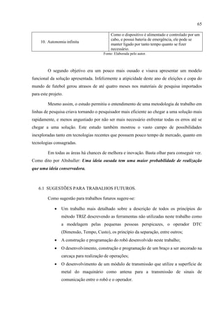 65
10. Autonomia infinita
Como o dispositivo é alimentado e controlado por um
cabo, e possui bateria de emergência, ele pode se
manter ligado por tanto tempo quanto se fizer
necessário.
Fonte: Elaborada pelo autor.
O segundo objetivo era um pouco mais ousado e visava apresentar um modelo
funcional da solução apresentada. Infelizmente a atipicidade deste ano de eleições e copa do
mundo de futebol gerou atrasos de até quatro meses nos materiais de pesquisa importados
para este projeto.
Mesmo assim, o estudo permitiu o entendimento de uma metodologia de trabalho em
linhas de pesquisa criava tornando o pesquisador mais eficiente ao chegar a uma solução mais
rapidamente, e menos angustiado por não ser mais necessário enfrentar todas os erros até se
chegar a uma solução. Este estudo também mostrou o vasto campo de possibilidades
inexploradas tanto em tecnologias recentes que possuem pouco tempo de mercado, quanto em
tecnologias consagradas.
Em todas as áreas há chances de melhora e inovação. Basta olhar para conseguir ver.
Como dito por Altshuller: Uma ideia ousada tem uma maior probabilidade de realização
que uma ideia conservadora.
6.1 SUGESTÕES PARA TRABALHOS FUTUROS.
Como sugestão para trabalhos futuros sugere-se:
 Um trabalho mais detalhado sobre a descrição de todos os princípios do
método TRIZ descrevendo as ferramentas não utilizadas neste trabalho como
a modelagem pelas pequenas pessoas perspicazes, o operador DTC
(Dimensão, Tempo, Custo), os princípio da separação, entre outros;
 A construção e programação do robô desenvolvido neste trabalho;
 O desenvolvimento, construção e programação de um braço a ser ancorado na
carcaça para realização de operações;
 O desenvolvimento de um módulo de transmissão que utilize a superfície de
metal do maquinário como antena para a transmissão de sinais de
comunicação entre o robô e o operador.
 