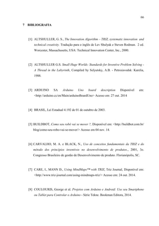 66
7 BIBLIOGRAFIA
[1] ALTSHULLER, G. S., The Innovation Algorithm – TRIZ, systematic innovation and
technical creativity. Tradução para o inglês de Lev Shulyak e Steven Rodman. 2 ed.
Worcester, Massachusetts, USA: Technical Innovation Center, Inc., 2000.
[2] ALTSHULLER G.S. Small Huge Worlds: Standards for Inventive Problem Solving -
A Thread in the Labyrinth, Compiled by Selyutsky, A.B. - Petrozavodsk: Karelia,
1988.
[3] ARDUINO SA Arduino Uno board description Disponível em:
<http://arduino.cc/en/Main/arduinoBoardUno> Acesso em: 27 out. 2014
[4] BRASIL, Lei Estadual 4.192 de 01 de outubro de 2003.
[5] BUILDBOT, Como seu robô vai se mover ?, Disponível em: <http://buildbot.com.br/
blog/como-seu-robo-vai-se-mover/> Acesso em 04 nov. 14.
[6] CARVALHO, M. A. e BLACK, N., Uso de conceitos fundamentais da TRIZ e do
método dos princípios inventivos no desenvolvimento de produtos., 2001, 3o.
Congresso Brasileiro de gestão de Desenvolvimento de produto. Florianópolis, SC.
[7] CARE, I., MANN D., Using MindMaps™ with TRIZ, Triz Journal, Disponível em:
<http://www.triz-journal.com/using-mindmaps-triz/> Acesso em: 24 out. 2014.
[8] COULOURIS, George et al. Projetos com Arduino e Android: Use seu Smartphone
ou Tablet para Controlar o Arduino - Série Tekne. Bookman Editora, 2014.
 