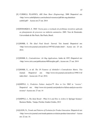 67
[9] CURBELL PLASTICS, ABS Data Sheet (Engineering), 2008 Disponível em:
<http://www.curbellplastics.com/technical-resources/pdf/abs-eng-datasheet-
curbell.pdf> Acesso em 27 out. 2014
[10]DEMARQUE, E. TRIZ: Teoria para a resolução de problemas inventivos aplicada
ao planejamento de processos na indústria automotiva. 2005. Tese de Doutorado.
Universidade de São Paulo, São Paulo, Brasil.
[11]DOMB, E. The Ideal Final Result: Tutorial. Triz Journal. Disponível em:
<http://www.triz-journal.com/archives/1997/02/a/index.html>. Acesso em: 25 set.
2014.
[12]DOMB, E., Contradictions: Air Bag Applications, Junho de 1997, Disponível em:
<http://www.xtriz.com/publications/40Principles.pdf>, Acesso em: 27 out. 2014
[13]DOMB, E., et all. The 39 Features of Altshuller’s Contradiction Matrix. Triz
Journal. Disponível em: <http://www.triz-journal.com/archives/1998/11/d/
index.htm>. Acesso em: 25 set. 2014.
[14]HIPPLE, J., Predictive Failure Analysis™: How to Use TRIZ in “reverse”.
Disponível em: <http://www.triz-journal.com/predictive-failure-analysis-use-triz-
reverse/> Acesso em: 27 out. 14
[15]HIPPLE, J., The Ideal Result - What It Is and How to Achive It, Springer Science+
Business Media, Tampa, Florida, Estados Unidos, 2012
[16]LEON, N., Trends and Patterns of Evolution for Product Innovation. Disponível em:
<http://www.triz-journal.com/trends-patterns-evolution-product-innovation/> Acesso
em: 22 out. 14.
 