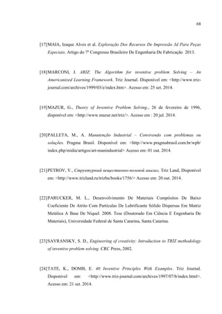 68
[17]MAIA, Izaque Alves et al. Exploração Dos Recursos De Impressão 3d Para Peças
Especiais. Artigo do 7º Congresso Brasileiro De Engenharia De Fabricação 2013.
[18]MARCONI, J. ARIZ: The Algorithm for inventive problem Solving – An
Americanized Learning Framework. Triz Journal. Disponível em: <http://www.triz-
journal.com/archives/1999/03/e/index.htm>. Acesso em: 25 set. 2014.
[19]MAZUR, G., Theory of Inventive Problem Solving., 26 de fevereiro de 1996,
disponível em: <http://www.mazur.net/triz/>. Acesso em : 20 jul. 2014.
[20]PALLETA, M., A. Manutenção Industrial – Convivendo com problemas ou
soluções. Pragma Brasil. Disponível em: <http://www.pragmabrasil.com.br/wpb/
index.php/midia/artigos/art-manindustrial> Acesso em: 01 out. 2014.
[21]PETROV, V., Структурный вещественно-полевой анализ, Triz Land, Disponível
em: <http://www.trizland.ru/trizba/books/1756/> Acesso em: 20 out. 2014.
[22]PARUCKER, M. L., Desenvolvimento De Materiais Compósitos De Baixo
Coeficiente De Atrito Com Partículas De Lubrificante Sólido Dispersas Em Matriz
Metálica A Base De Níquel. 2008. Tese (Doutorado Em Ciência E Engenharia De
Materiais), Universidade Federal de Santa Catarina, Santa Catarina.
[23]SAVRANSKY, S. D., Engineering of creativity: Introduction to TRIZ methodology
of inventive problem solving. CRC Press, 2002.
[24]TATE, K., DOMB, E. 40 Inventive Principles With Examples. Triz Journal.
Disponível em: <http://www.triz-journal.com/archives/1997/07/b/index.html>.
Acesso em: 21 set. 2014.
 